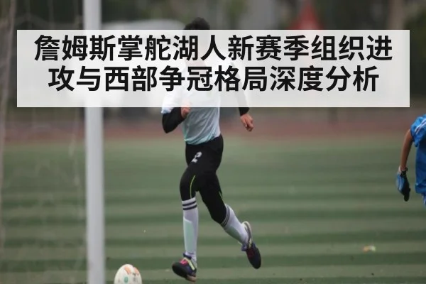 詹姆斯掌舵湖人新赛季组织进攻与西部争冠格局深度分析