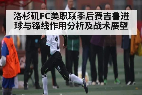 洛杉矶FC美职联季后赛吉鲁进球与锋线作用分析及战术展望